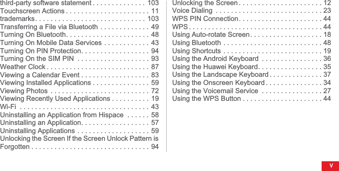 vthird-party software statement . . . . . . . . . . . . . .  103Touchscreen Actions . . . . . . . . . . . . . . . . . . . . . .  11trademarks. . . . . . . . . . . . . . . . . . . . . . . . . . . . . 103Transferring a File via Bluetooth . . . . . . . . . . . . .  49Turning On Bluetooth. . . . . . . . . . . . . . . . . . . . . .  48Turning On Mobile Data Services . . . . . . . . . . . .  43Turning On PIN Protection. . . . . . . . . . . . . . . . . .  94Turning On the SIM PIN  . . . . . . . . . . . . . . . . . . .  93Weather Clock . . . . . . . . . . . . . . . . . . . . . . . . . . .  87Viewing a Calendar Event . . . . . . . . . . . . . . . . . .  83Viewing Installed Applications . . . . . . . . . . . . . . .  59Viewing Photos  . . . . . . . . . . . . . . . . . . . . . . . . . . 72Viewing Recently Used Applications . . . . . . . . . .  19Wi-Fi  . . . . . . . . . . . . . . . . . . . . . . . . . . . . . . . . . .  43Uninstalling an Application from Hispace  . . . . . .  58Uninstalling an Application. . . . . . . . . . . . . . . . . .  57Uninstalling Applications . . . . . . . . . . . . . . . . . . . 59Unlocking the Screen If the Screen Unlock Pattern is Forgotten . . . . . . . . . . . . . . . . . . . . . . . . . . . . . . .  94Unlocking the Screen . . . . . . . . . . . . . . . . . . . . . . 12Voice Dialing  . . . . . . . . . . . . . . . . . . . . . . . . . . . . 23WPS PIN Connection. . . . . . . . . . . . . . . . . . . . . . 44WPS . . . . . . . . . . . . . . . . . . . . . . . . . . . . . . . . . . . 44Using Auto-rotate Screen. . . . . . . . . . . . . . . . . . . 18Using Bluetooth . . . . . . . . . . . . . . . . . . . . . . . . . . 48Using Shortcuts . . . . . . . . . . . . . . . . . . . . . . . . . . 19Using the Android Keyboard  . . . . . . . . . . . . . . . . 36Using the Huawei Keyboard. . . . . . . . . . . . . . . . . 35Using the Landscape Keyboard . . . . . . . . . . . . . . 37Using the Onscreen Keyboard . . . . . . . . . . . . . . . 34Using the Voicemail Service  . . . . . . . . . . . . . . . . 27Using the WPS Button . . . . . . . . . . . . . . . . . . . . . 44
