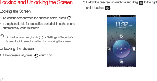 12Locking and Unlocking the ScreenLocking the Screen•  To lock the screen when the phone is active, press  .•  If the phone is idle for a specified period of time, the phone automatically locks its screen. On the Home screen, touch   &gt; Settings &gt; Security &gt; Screen lock to select a method for unlocking the screen. Unlocking the Screen1. If the screen is off, press  to turn it on.2. Follow the onscreen instructions and drag  to the right until it reaches  . 