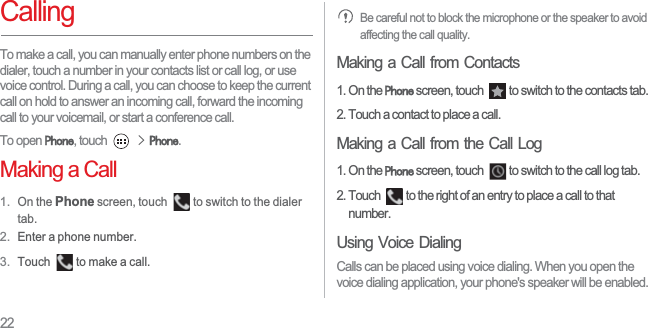 22CallingTo make a call, you can manually enter phone numbers on the dialer, touch a number in your contacts list or call log, or use voice control. During a call, you can choose to keep the current call on hold to answer an incoming call, forward the incoming call to your voicemail, or start a conference call.To open 3KRQH, touch !3KRQH.Making a Call1. On the Phone screen, touch  to switch to the dialer tab. 2. Enter a phone number.3. Touch  to make a call.Be careful not to block the microphone or the speaker to avoid affecting the call quality.Making a Call from Contacts1. On the 3KRQH screen, touch  to switch to the contacts tab.2. Touch a contact to place a call.Making a Call from the Call Log1. On the 3KRQH screen, touch  to switch to the call log tab. 2. Touch  to the right of an entry to place a call to that number. Using Voice DialingCalls can be placed using voice dialing. When you open the voice dialing application, your phone&apos;s speaker will be enabled.