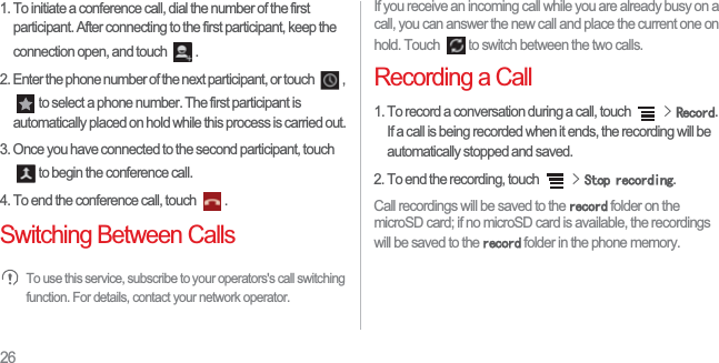 261. To initiate a conference call, dial the number of the first participant. After connecting to the first participant, keep the connection open, and touch  . 2. Enter the phone number of the next participant, or touch  , to select a phone number. The first participant is automatically placed on hold while this process is carried out. 3. Once you have connected to the second participant, touch to begin the conference call.4. To end the conference call, touch  . Switching Between CallsTo use this service, subscribe to your operators&apos;s call switching function. For details, contact your network operator. If you receive an incoming call while you are already busy on a call, you can answer the new call and place the current one on hold. Touch  to switch between the two calls. Recording a Call1. To record a conversation during a call, touch !5HFRUG.If a call is being recorded when it ends, the recording will be automatically stopped and saved.2. To end the recording, touch !6WRSUHFRUGLQJ.Call recordings will be saved to the UHFRUG folder on the microSD card; if no microSD card is available, the recordings will be saved to the UHFRUG folder in the phone memory. 