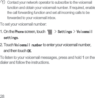 28Contact your network operator to subscribe to the voicemail function and obtain your voicemail number. If required, enable the call forwarding function and set all incoming calls to be forwarded to your voicemail inbox.To set your voicemail number:1. On the 3KRQH screen, touch !6HWWLQJV!9RLFHPDLOVHWWLQJV.2. Touch 9RLFHPDLOQXPEHU to enter your voicemail number, and then touch 2..To listen to your voicemail messages, press and hold 1 on the dialer and follow the instructions. 