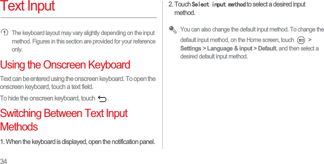 34Text InputThe keyboard layout may vary slightly depending on the input method. Figures in this section are provided for your reference only.Using the Onscreen KeyboardText can be entered using the onscreen keyboard. To open the onscreen keyboard, touch a text field. To hide the onscreen keyboard, touch  . Switching Between Text Input Methods1. When the keyboard is displayed, open the notification panel. 2. Touch 6HOHFWLQSXWPHWKRG to select a desired input method. You can also change the default input method. To change the default input method, on the Home screen, touch   &gt; Settings &gt; Language &amp; input &gt; Default, and then select a desired default input method. 