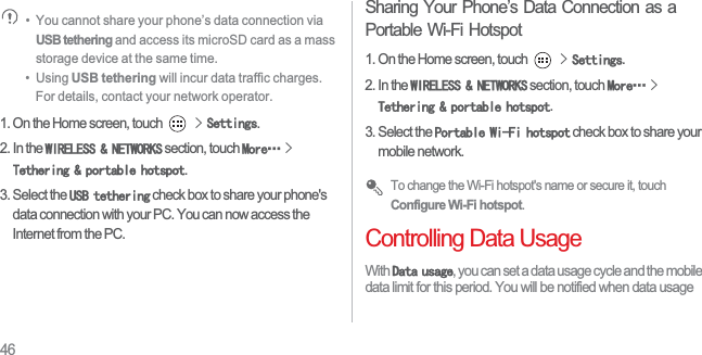 46•  You cannot share your phone’s data connection via USB tethering and access its microSD card as a mass storage device at the same time.•  Using USB tethering will incur data traffic charges. For details, contact your network operator. 1. On the Home screen, touch !6HWWLQJV.2. In the :,5(/(661(7:25.6 section, touch 0RUHĊ!7HWKHULQJSRUWDEOHKRWVSRW.3. Select the 86%WHWKHULQJ check box to share your phone&apos;s data connection with your PC. You can now access the Internet from the PC.Sharing Your Phone’s Data Connection as a Portable Wi-Fi Hotspot1. On the Home screen, touch !6HWWLQJV.2. In the :,5(/(661(7:25.6 section, touch 0RUHĊ!7HWKHULQJSRUWDEOHKRWVSRW.3. Select the 3RUWDEOH:L)LKRWVSRW check box to share your mobile network. To change the Wi-Fi hotspot&apos;s name or secure it, touch Configure Wi-Fi hotspot.Controlling Data UsageWith &apos;DWDXVDJH, you can set a data usage cycle and the mobile data limit for this period. You will be notified when data usage 