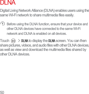50DLNADigital Living Network Alliance (DLNA) enables users using the same Wi-Fi network to share multimedia files easily. Before using the DLNA function, ensure that your device and other DLNA devices have connected to the same Wi-Fi network and DLNA is enabled on all devices.Touch !&apos;/1$ to display the &apos;/1$ screen. You can then share pictures, videos, and audio files with other DLNA devices, as well as view and download the multimedia files shared by other DLNA devices.