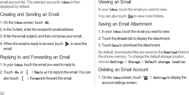 52email account list. The selected account&apos;s ,QER[ is then displayed by default.Creating and Sending an Email1. On the ,QER[ screen, touch  . 2. In the 7R field, enter the recipient&apos;s email address. 3. Enter the email subject, and then compose your email.4. When the email is ready to be sent, touch  to send the email.Replying to and Forwarding an Email1. In your ,QER[, touch the email you want to reply to. 2. Touch  or ! 5HSO\DOO to reply to the email. You can also touch !)RUZDUG to forward the email. Viewing an EmailIn your ,QER[, touch the email you want to view.You can also touch  to view more folders.Saving an Email Attachment1. In your ,QER[, touch the email you want to view.2. Touch the $WWDFK tab to display the attachment.3. Touch 6DYH to download the attachment.By default, downloaded files are saved to the &apos;RZQORDG folder in the phone memory. To change the default storage location, choose 6HWWLQJV!6WRUDJH!&apos;HIDXOWVWRUDJHORFDWLRQ.Deleting an Email Account1. On the ,QER[ screen, touch !6HWWLQJV to display the account settings screen.