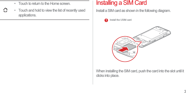 3Installing a SIM CardInstall a SIM card as shown in the following diagram. When installing the SIM card, push the card into the slot until it clicks into place. • Touch to return to the Home screen.• Touch and hold to view the list of recently used applications.Install the USIM card1