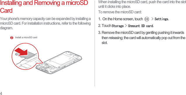 4Installing and Removing a microSD CardYour phone&apos;s memory capacity can be expanded by installing a microSD card. For installation instructions, refer to the following diagram.When installing the microSD card, push the card into the slot until it clicks into place. To remove the microSD card:1.  On the Home screen, touch !6HWWLQJV.2. Touch 6WRUDJH!8QPRXQW6&apos;FDUG.3. Remove the microSD card by gentling pushing it inwards then releasing; the card will automatically pop out from the slot. Install a microSD card2