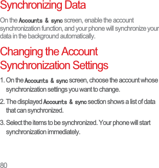 80Synchronizing DataOn the $FFRXQWVV\QF screen, enable the account synchronization function, and your phone will synchronize your data in the background automatically.Changing the Account Synchronization Settings1. On the $FFRXQWVV\QF screen, choose the account whose synchronization settings you want to change. 2. The displayed $FFRXQWVV\QF section shows a list of data that can synchronized. 3. Select the items to be synchronized. Your phone will start synchronization immediately. 