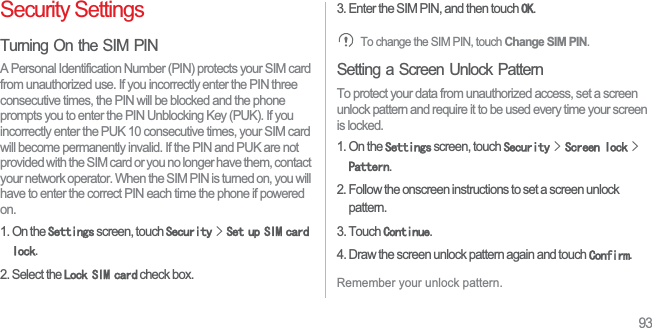 93Security SettingsTurning On the SIM PINA Personal Identification Number (PIN) protects your SIM card from unauthorized use. If you incorrectly enter the PIN three consecutive times, the PIN will be blocked and the phone prompts you to enter the PIN Unblocking Key (PUK). If you incorrectly enter the PUK 10 consecutive times, your SIM card will become permanently invalid. If the PIN and PUK are not provided with the SIM card or you no longer have them, contact your network operator. When the SIM PIN is turned on, you will have to enter the correct PIN each time the phone if powered on.1. On the 6HWWLQJV screen, touch 6HFXULW\!6HWXS6,0FDUGORFN.2. Select the /RFN6,0FDUG check box. 3. Enter the SIM PIN, and then touch 2..To change the SIM PIN, touch Change SIM PIN.Setting a Screen Unlock PatternTo protect your data from unauthorized access, set a screen unlock pattern and require it to be used every time your screen is locked.1. On the 6HWWLQJV screen, touch 6HFXULW\!6FUHHQORFN!3DWWHUQ.2. Follow the onscreen instructions to set a screen unlock pattern.3. Touch &amp;RQWLQXH.4. Draw the screen unlock pattern again and touch &amp;RQILUP.Remember your unlock pattern. 