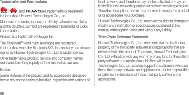 96Trademarks and Permissions,  , and  are trademarks or registered trademarks of Huawei Technologies Co., Ltd.Manufactured under license from Dolby Laboratories. Dolby and the double-D symbol are registered trademarks of Dolby Laboratories.Android is a trademark of Google Inc.The Bluetooth® word mark and logos are registered trademarks owned by Bluetooth SIG, Inc. and any use of such marks by Huawei Technologies Co., Ltd. is under license.Other trademarks, product, service and company names mentioned are the property of their respective owners.NoticeSome features of the product and its accessories described herein rely on the software installed, capacities and settings of local network, and therefore may not be activated or may be limited by local network operators or network service providers. Thus the descriptions herein may not match exactly the product or its accessories you purchase.Huawei Technologies Co., Ltd. reserves the right to change or modify any information or specifications contained in this manual without prior notice and without any liability.Third-Party Software StatementHuawei Technologies Co., Ltd. does not own the intellectual property of the third-party software and applications that are delivered with this product. Therefore, Huawei Technologies Co., Ltd. will not provide any warranty of any kind for these third-party software and applications. Neither will Huawei Technologies Co., Ltd. provide support to customers who use these third-party software and applications, nor be responsible or liable for the functions of these third-party software and applications.
