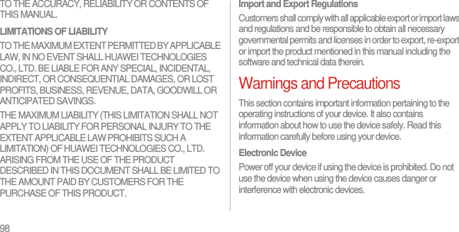 98TO THE ACCURACY, RELIABILITY OR CONTENTS OF THIS MANUAL.LIMITATIONS OF LIABILITYTO THE MAXIMUM EXTENT PERMITTED BY APPLICABLE LAW, IN NO EVENT SHALL HUAWEI TECHNOLOGIES CO., LTD. BE LIABLE FOR ANY SPECIAL, INCIDENTAL, INDIRECT, OR CONSEQUENTIAL DAMAGES, OR LOST PROFITS, BUSINESS, REVENUE, DATA, GOODWILL OR ANTICIPATED SAVINGS.THE MAXIMUM LIABILITY (THIS LIMITATION SHALL NOT APPLY TO LIABILITY FOR PERSONAL INJURY TO THE EXTENT APPLICABLE LAW PROHIBITS SUCH A LIMITATION) OF HUAWEI TECHNOLOGIES CO., LTD. ARISING FROM THE USE OF THE PRODUCT DESCRIBED IN THIS DOCUMENT SHALL BE LIMITED TO THE AMOUNT PAID BY CUSTOMERS FOR THE PURCHASE OF THIS PRODUCT.Import and Export RegulationsCustomers shall comply with all applicable export or import laws and regulations and be responsible to obtain all necessary governmental permits and licenses in order to export, re-export or import the product mentioned in this manual including the software and technical data therein.Warnings and PrecautionsThis section contains important information pertaining to the operating instructions of your device. It also contains information about how to use the device safely. Read this information carefully before using your device.Electronic DevicePower off your device if using the device is prohibited. Do not use the device when using the device causes danger or interference with electronic devices.