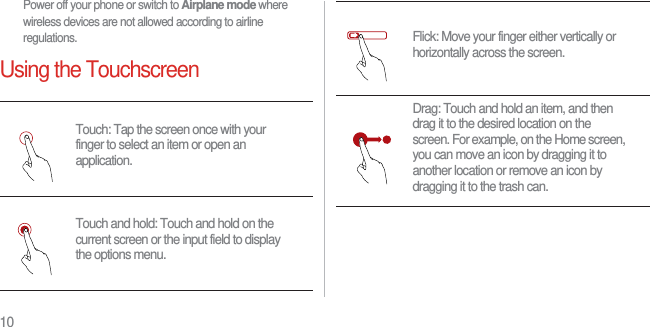 10Power off your phone or switch to Airplane mode where wireless devices are not allowed according to airline regulations.Using the TouchscreenTouch: Tap the screen once with your finger to select an item or open an application.Touch and hold: Touch and hold on the current screen or the input field to display the options menu.Flick: Move your finger either vertically or horizontally across the screen.Drag: Touch and hold an item, and then drag it to the desired location on the screen. For example, on the Home screen, you can move an icon by dragging it to another location or remove an icon by dragging it to the trash can.