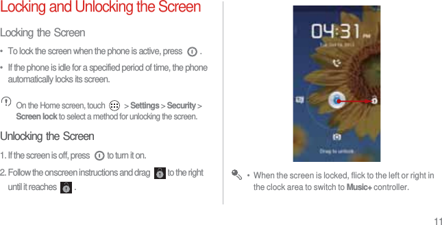 11Locking and Unlocking the ScreenLocking the Screen•  To lock the screen when the phone is active, press  .•  If the phone is idle for a specified period of time, the phone automatically locks its screen. On the Home screen, touch   &gt; Settings &gt; Security &gt; Screen lock to select a method for unlocking the screen.Unlocking the Screen1. If the screen is off, press  to turn it on.2. Follow the onscreen instructions and drag  to the right until it reaches  . •  When the screen is locked, flick to the left or right in the clock area to switch to Music+ controller.