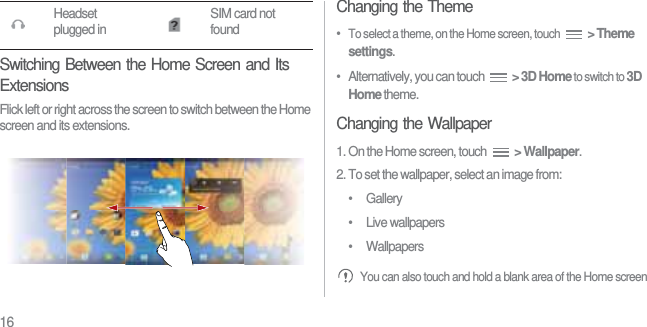 16Switching Between the Home Screen and Its ExtensionsFlick left or right across the screen to switch between the Home screen and its extensions.Changing the Theme•  To select a theme, on the Home screen, touch  &gt; Theme settings.•   Alternatively, you can touch  &gt; 3D Home to switch to 3D Home theme.Changing the Wallpaper1. On the Home screen, touch  &gt; Wallpaper.2. To set the wallpaper, select an image from:• Gallery• Live wallpapers• Wallpapers You can also touch and hold a blank area of the Home screen Headset plugged in SIM card not found
