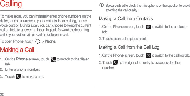 20CallingTo make a call, you can manually enter phone numbers on the dialer, touch a number in your contacts list or call log, or use voice control. During a call, you can choose to keep the current call on hold to answer an incoming call, forward the incoming call to your voicemail, or start a conference call.To open Phone, touch  &gt; Phone.Making a Call1. On the Phone screen, touch  to switch to the dialer tab.2. Enter a phone number.3. Touch  to make a call. Be careful not to block the microphone or the speaker to avoid affecting the call quality.Making a Call from Contacts1. On the Phone screen, touch  to switch to the contacts tab.2. Touch a contact to place a call.Making a Call from the Call Log1. On the Phone screen, touch  to switch to the call log tab.2. Touch  to the right of an entry to place a call to that number.