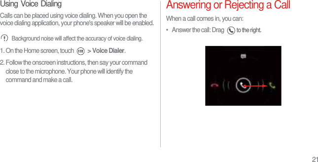 21Using Voice DialingCalls can be placed using voice dialing. When you open the voice dialing application, your phone&apos;s speaker will be enabled. Background noise will affect the accuracy of voice dialing.1. On the Home screen, touch  &gt; Voice Dialer.2. Follow the onscreen instructions, then say your command close to the microphone. Your phone will identify the command and make a call.Answering or Rejecting a CallWhen a call comes in, you can:•   Answer the call: Drag to the right.