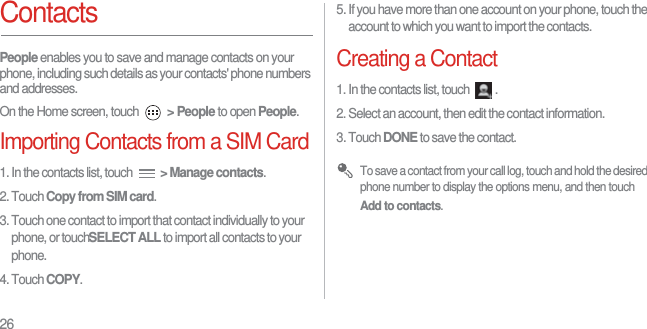 26ContactsPeople enables you to save and manage contacts on your phone, including such details as your contacts&apos; phone numbers and addresses.On the Home screen, touch  &gt; People to open People.Importing Contacts from a SIM Card1. In the contacts list, touch  &gt; Manage contacts.2. Touch Copy from SIM card.3. Touch one contact to import that contact individually to your phone, or touchSELECT ALL to import all contacts to your phone.4. Touch COPY.5. If you have more than one account on your phone, touch the account to which you want to import the contacts.Creating a Contact1. In the contacts list, touch  .2. Select an account, then edit the contact information.3. Touch DONE to save the contact. To save a contact from your call log, touch and hold the desired phone number to display the options menu, and then touch Add to contacts.