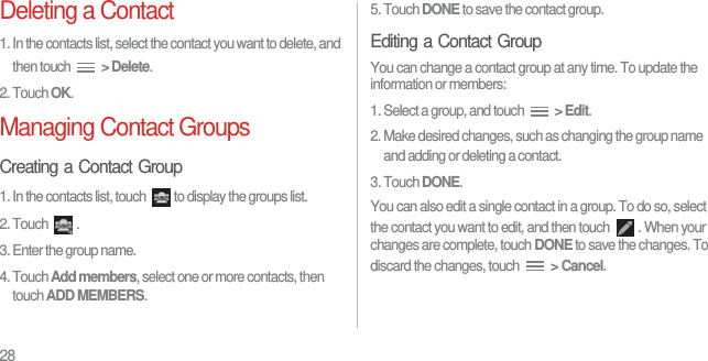 28Deleting a Contact1. In the contacts list, select the contact you want to delete, and then touch  &gt; Delete.2. Touch OK.Managing Contact GroupsCreating a Contact Group1. In the contacts list, touch  to display the groups list.2. Touch  .3. Enter the group name.4. Touch Add members, select one or more contacts, then touch ADD MEMBERS.5. Touch DONE to save the contact group.Editing a Contact GroupYou can change a contact group at any time. To update the information or members:1. Select a group, and touch  &gt; Edit.2. Make desired changes, such as changing the group name and adding or deleting a contact.3. Touch DONE.You can also edit a single contact in a group. To do so, select the contact you want to edit, and then touch  . When your changes are complete, touch DONE to save the changes. To discard the changes, touch  &gt; Cancel.
