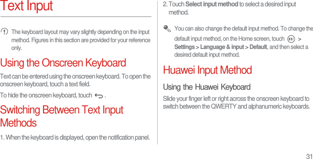 31Text Input The keyboard layout may vary slightly depending on the input method. Figures in this section are provided for your reference only.Using the Onscreen KeyboardText can be entered using the onscreen keyboard. To open the onscreen keyboard, touch a text field.To hide the onscreen keyboard, touch  .Switching Between Text Input Methods1. When the keyboard is displayed, open the notification panel.2. Touch Select input method to select a desired input method. You can also change the default input method. To change the default input method, on the Home screen, touch   &gt; Settings &gt; Language &amp; input &gt; Default, and then select a desired default input method.Huawei Input MethodUsing the Huawei KeyboardSlide your finger left or right across the onscreen keyboard to switch between the QWERTY and alphanumeric keyboards.