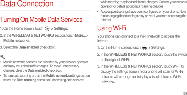 39Data ConnectionTurning On Mobile Data Services1. On the Home screen, touch  &gt; Settings.2. In the WIRELESS &amp; NETWORKS section, touch More... &gt; Mobile networks.3. Select the Data enabled check box. •   Mobile networks services are provided by your network operator and may incur data traffic charges. To avoid unnecessary charges, clear the Data enabled check box.•   To turn data roaming on, on the Mobile network settings screen select the Data roaming check box. Accessing data services while roaming may incur additional charges. Contact your network operator for details about data roaming charges.•   Access point settings have been configured on your phone. Note that changing these settings may prevent you from accessing the Internet.Using Wi-FiYour phone can connect to a Wi-Fi network to access the Internet.1. On the Home screen, touch  &gt; Settings.2. In the WIRELESS &amp; NETWORKS section, touch the switch on the right of Wi-Fi.3. In the WIRELESS &amp; NETWORKS section, touch Wi-Fi to display the settings screen. Your phone will scan for Wi-Fi hotspots within range and display a list of detected Wi-Fi networks.