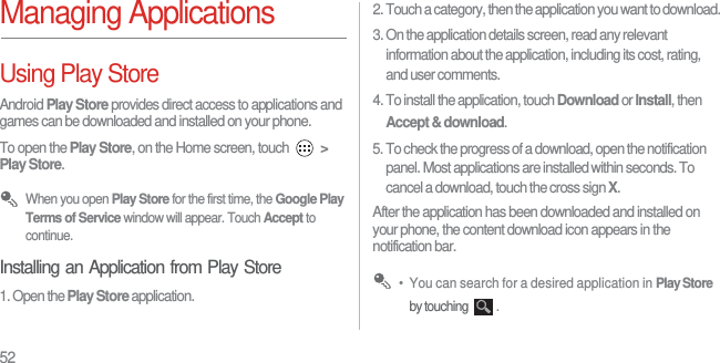 52Managing ApplicationsUsing Play StoreAndroid Play Store provides direct access to applications and games can be downloaded and installed on your phone.To open the Play Store, on the Home screen, touch  &gt; Play Store. When you open Play Store for the first time, the Google Play Terms of Service window will appear. Touch Accept to continue.Installing an Application from Play Store1. Open the Play Store application.2. Touch a category, then the application you want to download.3. On the application details screen, read any relevant information about the application, including its cost, rating, and user comments. 4. To install the application, touch Download or Install, then Accept &amp; download.5. To check the progress of a download, open the notification panel. Most applications are installed within seconds. To cancel a download, touch the cross sign X.After the application has been downloaded and installed on your phone, the content download icon appears in the notification bar. •  You can search for a desired application in Play Store by touching  .