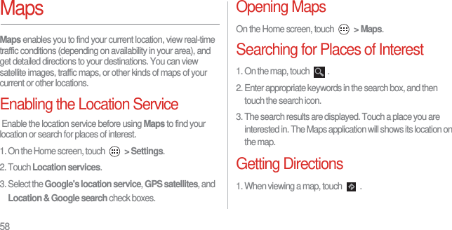58MapsMaps enables you to find your current location, view real-time traffic conditions (depending on availability in your area), and get detailed directions to your destinations. You can view satellite images, traffic maps, or other kinds of maps of your current or other locations.Enabling the Location Service Enable the location service before using Maps to find your location or search for places of interest.1. On the Home screen, touch  &gt; Settings.2. Touch Location services.3. Select the Google&apos;s location service, GPS satellites, and Location &amp; Google search check boxes.Opening MapsOn the Home screen, touch  &gt; Maps. Searching for Places of Interest1. On the map, touch  .2. Enter appropriate keywords in the search box, and then touch the search icon.3. The search results are displayed. Touch a place you are interested in. The Maps application will shows its location on the map.Getting Directions1. When viewing a map, touch  .