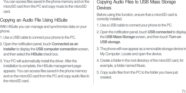 71You can access files saved in the phone memory and on the microSD card from the PC and copy music to the microSD card.Copying an Audio File Using HiSuiteWith HiSuite you can manage and synchronize data on your phone.1. Use a USB cable to connect your phone to the PC.2. Open the notification panel, touch Connected as an installer to display the USB computer connection screen, and then select the HiSuite check box.3. Your PC will automatically install the driver. After the installation is complete, the HiSuite management page appears. You can access files saved in the phone memory and on the microSD card from the PC and copy audio files to the microSD card.Copying Audio Files to USB Mass Storage DevicesBefore using this function, ensure that a microSD card is correctly installed.1. Use a USB cable to connect your phone to the PC.2. Open the notification panel, touch USB connected to display the USB Mass Storage screen, and then touch Turn on USB storage.3. The phone will now appear as a removable storage device in My Computer. Locate and open the device.4. Create a folder in the root directory of the microSD card, for example, a folder named Music.5. Copy audio files from the PC to the folder you have just created.