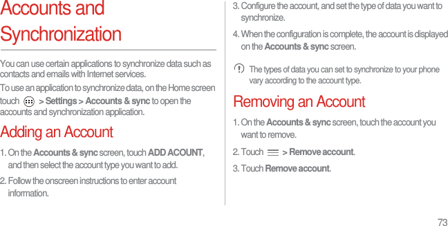 73Accounts and SynchronizationYou can use certain applications to synchronize data such as contacts and emails with Internet services.To use an application to synchronize data, on the Home screen touch  &gt; Settings &gt; Accounts &amp; sync to open the accounts and synchronization application.Adding an Account1. On the Accounts &amp; sync screen, touch ADD ACOUNT, and then select the account type you want to add.2. Follow the onscreen instructions to enter account information.3. Configure the account, and set the type of data you want to synchronize.4. When the configuration is complete, the account is displayed on the Accounts &amp; sync screen. The types of data you can set to synchronize to your phone vary according to the account type.Removing an Account1. On the Accounts &amp; sync screen, touch the account you want to remove.2. Touch  &gt; Remove account.3. Touch Remove account.