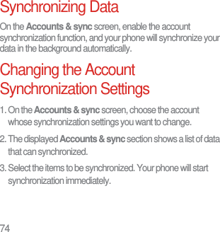 74Synchronizing DataOn the Accounts &amp; sync screen, enable the account synchronization function, and your phone will synchronize your data in the background automatically.Changing the Account Synchronization Settings1. On the Accounts &amp; sync screen, choose the account whose synchronization settings you want to change.2. The displayed Accounts &amp; sync section shows a list of data that can synchronized.3. Select the items to be synchronized. Your phone will start synchronization immediately.