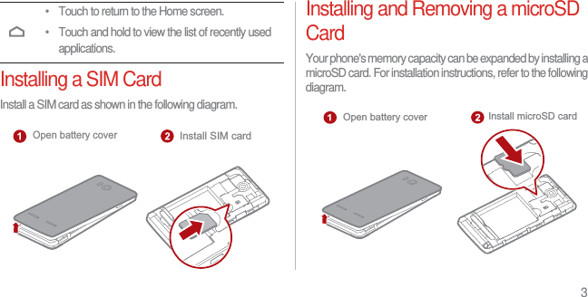 3Installing a SIM CardInstall a SIM card as shown in the following diagram.Installing and Removing a microSD CardYour phone&apos;s memory capacity can be expanded by installing a microSD card. For installation instructions, refer to the following diagram.• Touch to return to the Home screen.• Touch and hold to view the list of recently used applications.Open battery coverInstall SIM cardInstall microSD cardOpen battery cover