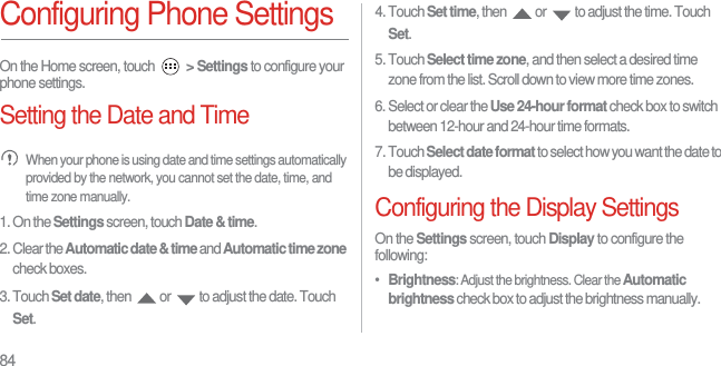 84Configuring Phone SettingsOn the Home screen, touch  &gt; Settings to configure your phone settings.Setting the Date and Time When your phone is using date and time settings automatically provided by the network, you cannot set the date, time, and time zone manually.1. On the Settings screen, touch Date &amp; time.2. Clear the Automatic date &amp; time and Automatic time zone check boxes.3. Touch Set date, then  or  to adjust the date. Touch Set.4. Touch Set time, then  or  to adjust the time. Touch Set.5. Touch Select time zone, and then select a desired time zone from the list. Scroll down to view more time zones.6. Select or clear the Use 24-hour format check box to switch between 12-hour and 24-hour time formats.7. Touch Select date format to select how you want the date to be displayed.Configuring the Display SettingsOn the Settings screen, touch Display to configure the following:•  Brightness: Adjust the brightness. Clear the Automatic brightness check box to adjust the brightness manually.