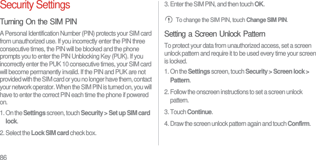 86Security SettingsTurning On the SIM PINA Personal Identification Number (PIN) protects your SIM card from unauthorized use. If you incorrectly enter the PIN three consecutive times, the PIN will be blocked and the phone prompts you to enter the PIN Unblocking Key (PUK). If you incorrectly enter the PUK 10 consecutive times, your SIM card will become permanently invalid. If the PIN and PUK are not provided with the SIM card or you no longer have them, contact your network operator. When the SIM PIN is turned on, you will have to enter the correct PIN each time the phone if powered on.1. On the Settings screen, touch Security &gt; Set up SIM card lock.2. Select the Lock SIM card check box.3. Enter the SIM PIN, and then touch OK. To change the SIM PIN, touch Change SIM PIN.Setting a Screen Unlock PatternTo protect your data from unauthorized access, set a screen unlock pattern and require it to be used every time your screen is locked.1. On the Settings screen, touch Security &gt; Screen lock &gt; Pattern.2. Follow the onscreen instructions to set a screen unlock pattern.3. Touch Continue.4. Draw the screen unlock pattern again and touch Confirm.