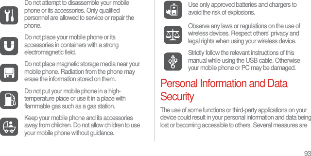 93Personal Information and Data SecurityThe use of some functions or third-party applications on your device could result in your personal information and data being lost or becoming accessible to others. Several measures are Do not attempt to disassemble your mobile phone or its accessories. Only qualified personnel are allowed to service or repair the phone.Do not place your mobile phone or its accessories in containers with a strong electromagnetic field.Do not place magnetic storage media near your mobile phone. Radiation from the phone may erase the information stored on them.Do not put your mobile phone in a high-temperature place or use it in a place with flammable gas such as a gas station.Keep your mobile phone and its accessories away from children. Do not allow children to use your mobile phone without guidance.Use only approved batteries and chargers to avoid the risk of explosions.Observe any laws or regulations on the use of wireless devices. Respect others’ privacy and legal rights when using your wireless device.Strictly follow the relevant instructions of this manual while using the USB cable. Otherwise your mobile phone or PC may be damaged.