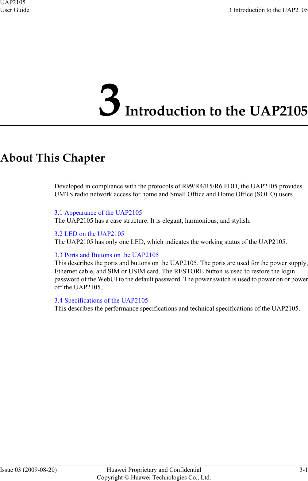 3 Introduction to the UAP2105About This ChapterDeveloped in compliance with the protocols of R99/R4/R5/R6 FDD, the UAP2105 providesUMTS radio network access for home and Small Office and Home Office (SOHO) users.3.1 Appearance of the UAP2105The UAP2105 has a case structure. It is elegant, harmonious, and stylish.3.2 LED on the UAP2105The UAP2105 has only one LED, which indicates the working status of the UAP2105.3.3 Ports and Buttons on the UAP2105This describes the ports and buttons on the UAP2105. The ports are used for the power supply,Ethernet cable, and SIM or USIM card. The RESTORE button is used to restore the loginpassword of the WebUI to the default password. The power switch is used to power on or poweroff the UAP2105.3.4 Specifications of the UAP2105This describes the performance specifications and technical specifications of the UAP2105.UAP2105User Guide 3 Introduction to the UAP2105Issue 03 (2009-08-20) Huawei Proprietary and ConfidentialCopyright © Huawei Technologies Co., Ltd.3-1
