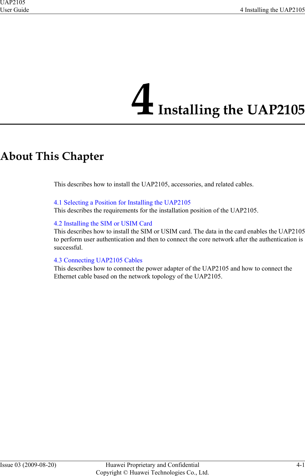 4 Installing the UAP2105About This ChapterThis describes how to install the UAP2105, accessories, and related cables.4.1 Selecting a Position for Installing the UAP2105This describes the requirements for the installation position of the UAP2105.4.2 Installing the SIM or USIM CardThis describes how to install the SIM or USIM card. The data in the card enables the UAP2105to perform user authentication and then to connect the core network after the authentication issuccessful.4.3 Connecting UAP2105 CablesThis describes how to connect the power adapter of the UAP2105 and how to connect theEthernet cable based on the network topology of the UAP2105.UAP2105User Guide 4 Installing the UAP2105Issue 03 (2009-08-20) Huawei Proprietary and ConfidentialCopyright © Huawei Technologies Co., Ltd.4-1