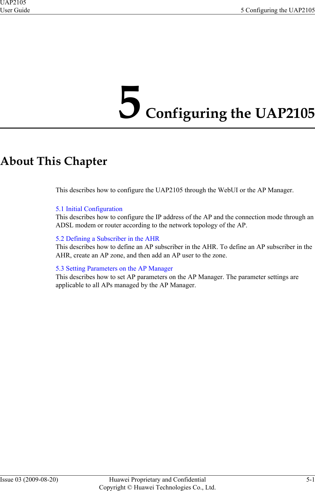 5 Configuring the UAP2105About This ChapterThis describes how to configure the UAP2105 through the WebUI or the AP Manager.5.1 Initial ConfigurationThis describes how to configure the IP address of the AP and the connection mode through anADSL modem or router according to the network topology of the AP.5.2 Defining a Subscriber in the AHRThis describes how to define an AP subscriber in the AHR. To define an AP subscriber in theAHR, create an AP zone, and then add an AP user to the zone.5.3 Setting Parameters on the AP ManagerThis describes how to set AP parameters on the AP Manager. The parameter settings areapplicable to all APs managed by the AP Manager.UAP2105User Guide 5 Configuring the UAP2105Issue 03 (2009-08-20) Huawei Proprietary and ConfidentialCopyright © Huawei Technologies Co., Ltd.5-1