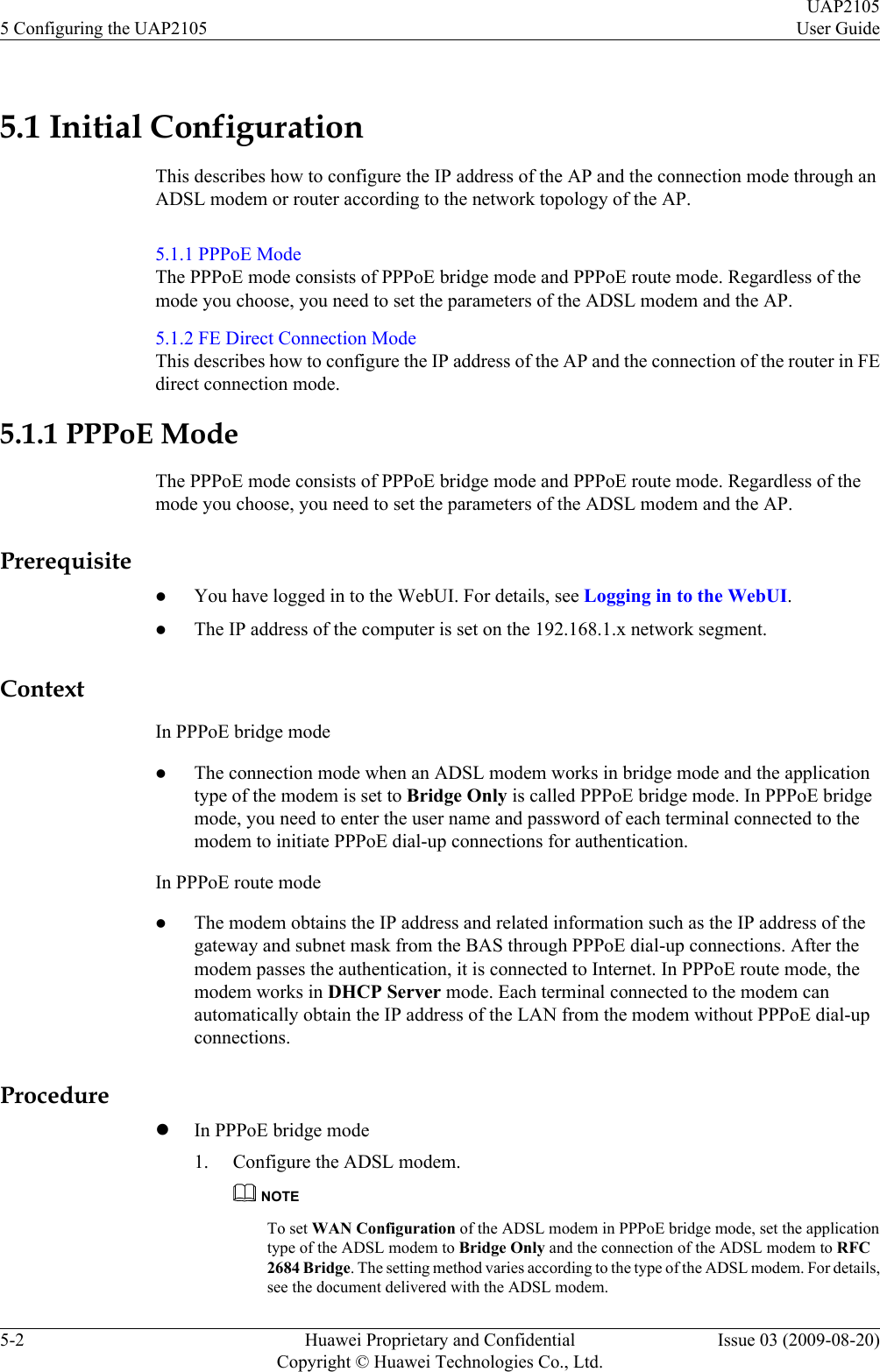 5.1 Initial ConfigurationThis describes how to configure the IP address of the AP and the connection mode through anADSL modem or router according to the network topology of the AP.5.1.1 PPPoE ModeThe PPPoE mode consists of PPPoE bridge mode and PPPoE route mode. Regardless of themode you choose, you need to set the parameters of the ADSL modem and the AP.5.1.2 FE Direct Connection ModeThis describes how to configure the IP address of the AP and the connection of the router in FEdirect connection mode.5.1.1 PPPoE ModeThe PPPoE mode consists of PPPoE bridge mode and PPPoE route mode. Regardless of themode you choose, you need to set the parameters of the ADSL modem and the AP.PrerequisitelYou have logged in to the WebUI. For details, see Logging in to the WebUI.lThe IP address of the computer is set on the 192.168.1.x network segment.ContextIn PPPoE bridge modelThe connection mode when an ADSL modem works in bridge mode and the applicationtype of the modem is set to Bridge Only is called PPPoE bridge mode. In PPPoE bridgemode, you need to enter the user name and password of each terminal connected to themodem to initiate PPPoE dial-up connections for authentication.In PPPoE route modelThe modem obtains the IP address and related information such as the IP address of thegateway and subnet mask from the BAS through PPPoE dial-up connections. After themodem passes the authentication, it is connected to Internet. In PPPoE route mode, themodem works in DHCP Server mode. Each terminal connected to the modem canautomatically obtain the IP address of the LAN from the modem without PPPoE dial-upconnections.ProcedurelIn PPPoE bridge mode1. Configure the ADSL modem.NOTETo set WAN Configuration of the ADSL modem in PPPoE bridge mode, set the applicationtype of the ADSL modem to Bridge Only and the connection of the ADSL modem to RFC2684 Bridge. The setting method varies according to the type of the ADSL modem. For details,see the document delivered with the ADSL modem.5 Configuring the UAP2105UAP2105User Guide5-2 Huawei Proprietary and ConfidentialCopyright © Huawei Technologies Co., Ltd.Issue 03 (2009-08-20)