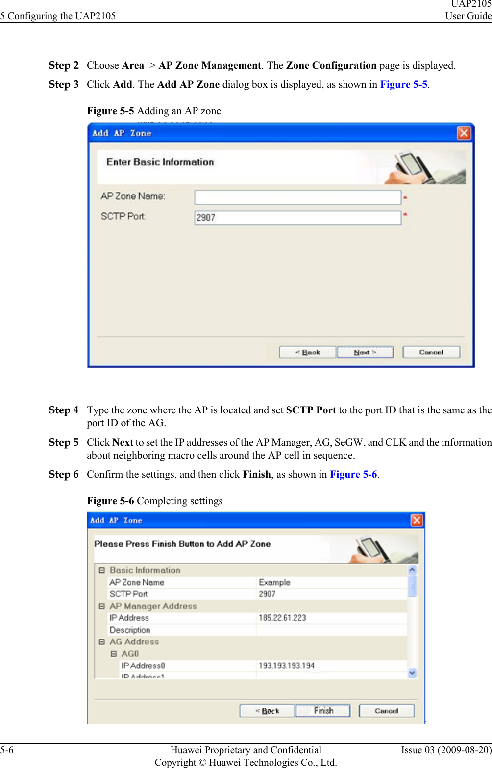  Step 2 Choose Area  &gt; AP Zone Management. The Zone Configuration page is displayed.Step 3 Click Add. The Add AP Zone dialog box is displayed, as shown in Figure 5-5.Figure 5-5 Adding an AP zone Step 4 Type the zone where the AP is located and set SCTP Port to the port ID that is the same as theport ID of the AG.Step 5 Click Next to set the IP addresses of the AP Manager, AG, SeGW, and CLK and the informationabout neighboring macro cells around the AP cell in sequence.Step 6 Confirm the settings, and then click Finish, as shown in Figure 5-6.Figure 5-6 Completing settings5 Configuring the UAP2105UAP2105User Guide5-6 Huawei Proprietary and ConfidentialCopyright © Huawei Technologies Co., Ltd.Issue 03 (2009-08-20)