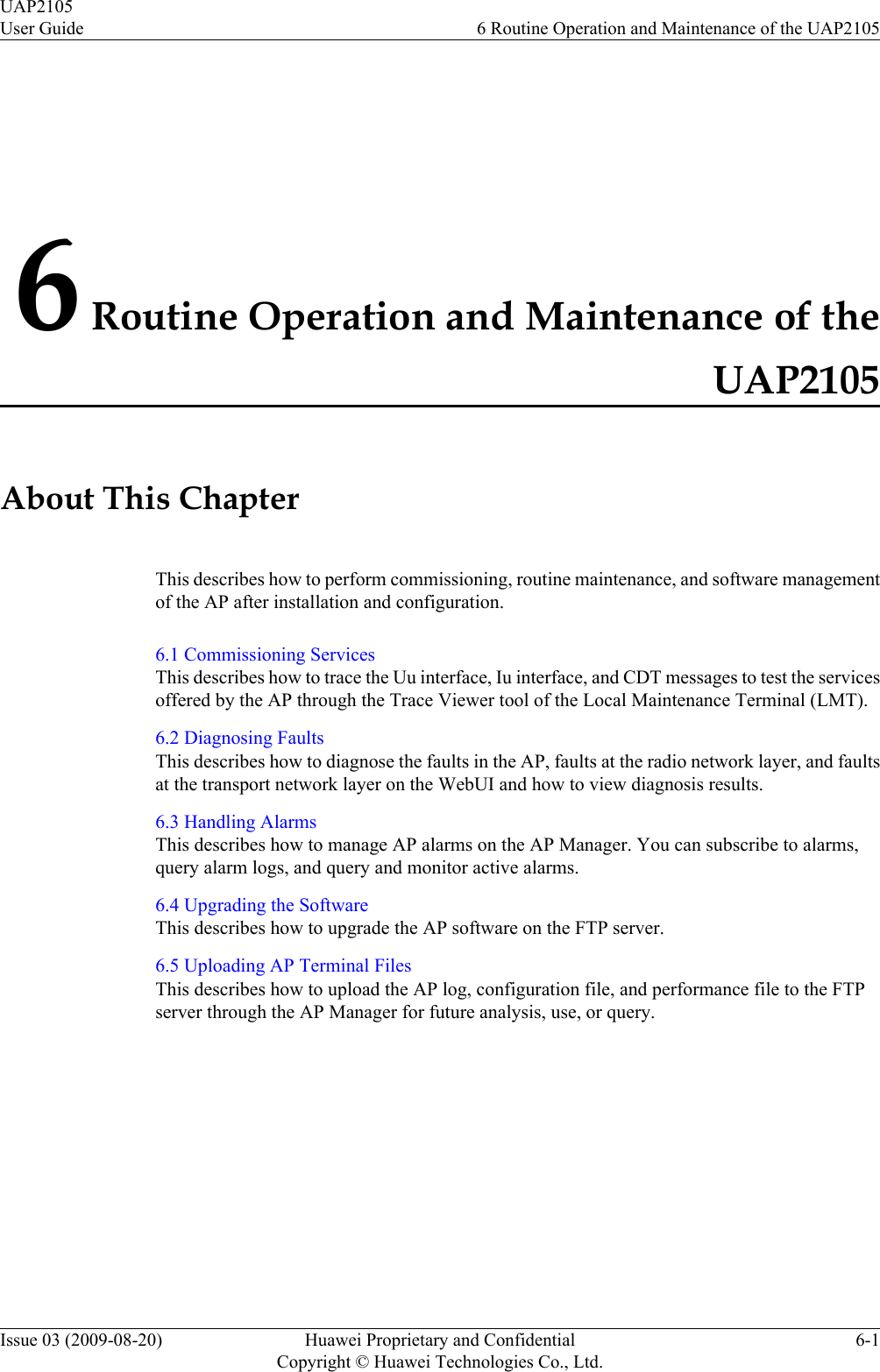 6 Routine Operation and Maintenance of theUAP2105About This ChapterThis describes how to perform commissioning, routine maintenance, and software managementof the AP after installation and configuration.6.1 Commissioning ServicesThis describes how to trace the Uu interface, Iu interface, and CDT messages to test the servicesoffered by the AP through the Trace Viewer tool of the Local Maintenance Terminal (LMT).6.2 Diagnosing FaultsThis describes how to diagnose the faults in the AP, faults at the radio network layer, and faultsat the transport network layer on the WebUI and how to view diagnosis results.6.3 Handling AlarmsThis describes how to manage AP alarms on the AP Manager. You can subscribe to alarms,query alarm logs, and query and monitor active alarms.6.4 Upgrading the SoftwareThis describes how to upgrade the AP software on the FTP server.6.5 Uploading AP Terminal FilesThis describes how to upload the AP log, configuration file, and performance file to the FTPserver through the AP Manager for future analysis, use, or query.UAP2105User Guide 6 Routine Operation and Maintenance of the UAP2105Issue 03 (2009-08-20) Huawei Proprietary and ConfidentialCopyright © Huawei Technologies Co., Ltd.6-1