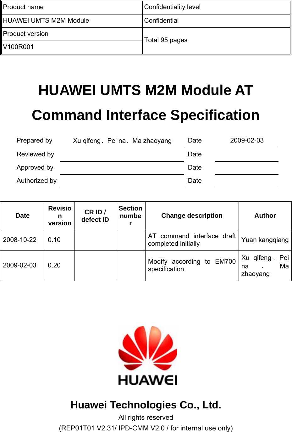   HUAWEI UMTS M2M Module AT Command Interface Specification Prepared by    Xu qifeng、Pei na、Ma zhaoyang  Date 2009-02-03 Reviewed by      Date   Approved by    Date   Authorized by    Date    Date  Revision versionCR ID / defect ID Section number  Change description  Author 2008-10-22 0.10      AT command interface draft completed initially    Yuan kangqiang2009-02-03 0.20      Modify according to EM700 specification Xu qifeng、Pei na 、Ma zhaoyang       Huawei Technologies Co., Ltd. All rights reserved (REP01T01 V2.31/ IPD-CMM V2.0 / for internal use only) Product name  Confidentiality level HUAWEI UMTS M2M Module  Confidential Product version V100R001 Total 95 pages   