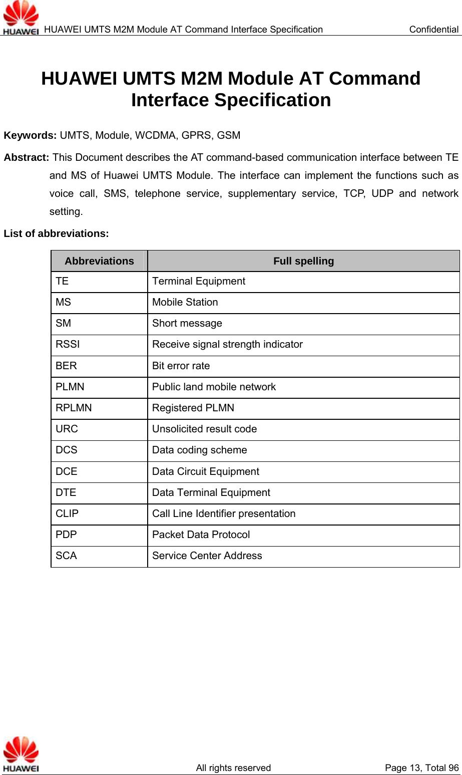  HUAWEI UMTS M2M Module AT Command Interface Specification  Confidential   All rights reserved  Page 13, Total 96 HUAWEI UMTS M2M Module AT Command   Interface Specification Keywords: UMTS, Module, WCDMA, GPRS, GSM Abstract: This Document describes the AT command-based communication interface between TE and MS of Huawei UMTS Module. The interface can implement the functions such as voice call, SMS, telephone service, supplementary service, TCP, UDP and network setting.   List of abbreviations:   Abbreviations  Full spelling TE Terminal Equipment MS Mobile Station SM Short message RSSI  Receive signal strength indicator BER Bit error rate PLMN  Public land mobile network RPLMN Registered PLMN URC  Unsolicited result code DCS  Data coding scheme DCE  Data Circuit Equipment DTE  Data Terminal Equipment CLIP  Call Line Identifier presentation PDP Packet Data Protocol SCA Service Center Address  