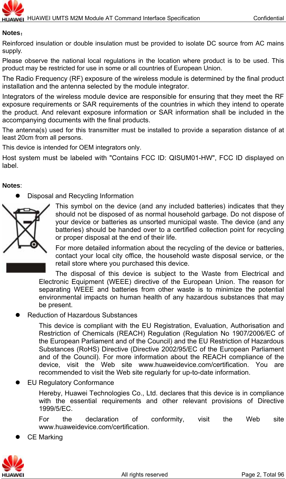  HUAWEI UMTS M2M Module AT Command Interface Specification  Confidential   All rights reserved  Page 2, Total 96 Notes： Reinforced insulation or double insulation must be provided to isolate DC source from AC mains supply. Please observe the national local regulations in the location where product is to be used. This product may be restricted for use in some or all countries of European Union. The Radio Frequency (RF) exposure of the wireless module is determined by the final product installation and the antenna selected by the module integrator. Integrators of the wireless module device are responsible for ensuring that they meet the RF exposure requirements or SAR requirements of the countries in which they intend to operate the product. And relevant exposure information or SAR information shall be included in the accompanying documents with the final products. The antenna(s) used for this transmitter must be installed to provide a separation distance of at least 20cm from all persons. This device is intended for OEM integrators only. Host system must be labeled with &quot;Contains FCC ID: QISUM01-HW&quot;, FCC ID displayed on label.  Notes: z  Disposal and Recycling Information This symbol on the device (and any included batteries) indicates that they should not be disposed of as normal household garbage. Do not dispose of your device or batteries as unsorted municipal waste. The device (and any batteries) should be handed over to a certified collection point for recycling or proper disposal at the end of their life.     For more detailed information about the recycling of the device or batteries, contact your local city office, the household waste disposal service, or the retail store where you purchased this device. The disposal of this device is subject to the Waste from Electrical and Electronic Equipment (WEEE) directive of the European Union. The reason for separating WEEE and batteries from other waste is to minimize the potential environmental impacts on human health of any hazardous substances that may be present. z  Reduction of Hazardous Substances This device is compliant with the EU Registration, Evaluation, Authorisation and Restriction of Chemicals (REACH) Regulation (Regulation No 1907/2006/EC of the European Parliament and of the Council) and the EU Restriction of Hazardous Substances (RoHS) Directive (Directive 2002/95/EC of the European Parliament and of the Council). For more information about the REACH compliance of the device, visit the Web site www.huaweidevice.com/certification. You are recommended to visit the Web site regularly for up-to-date information. z  EU Regulatory Conformance Hereby, Huawei Technologies Co., Ltd. declares that this device is in compliance with the essential requirements and other relevant provisions of Directive 1999/5/EC. For the declaration of conformity, visit the Web site www.huaweidevice.com/certification.   z CE Marking  