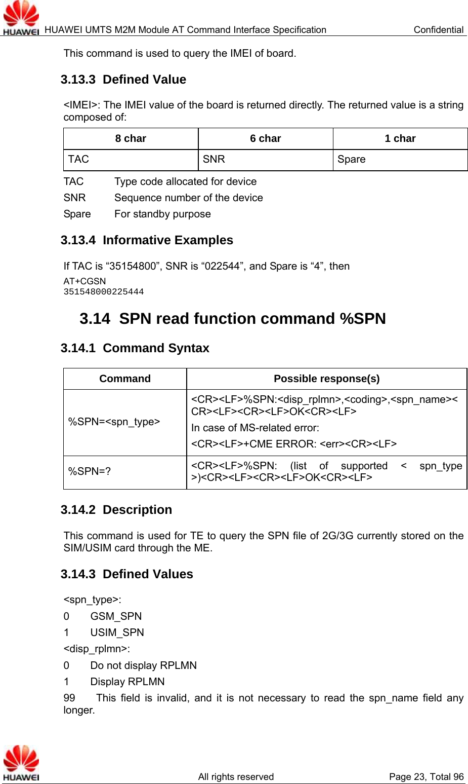  HUAWEI UMTS M2M Module AT Command Interface Specification  Confidential   All rights reserved  Page 23, Total 96 This command is used to query the IMEI of board.   3.13.3  Defined Value &lt;IMEI&gt;: The IMEI value of the board is returned directly. The returned value is a string composed of:   8 char  6 char  1 char TAC SNR Spare TAC        Type code allocated for device SNR        Sequence number of the device   Spare    For standby purpose 3.13.4  Informative Examples If TAC is “35154800”, SNR is “022544”, and Spare is “4”, then   AT+CGSN 351548000225444 3.14  SPN read function command %SPN   3.14.1  Command Syntax Command Possible response(s) %SPN=&lt;spn_type&gt; &lt;CR&gt;&lt;LF&gt;%SPN:&lt;disp_rplmn&gt;,&lt;coding&gt;,&lt;spn_name&gt;&lt;CR&gt;&lt;LF&gt;&lt;CR&gt;&lt;LF&gt;OK&lt;CR&gt;&lt;LF&gt; In case of MS-related error:   &lt;CR&gt;&lt;LF&gt;+CME ERROR: &lt;err&gt;&lt;CR&gt;&lt;LF&gt; %SPN=?  &lt;CR&gt;&lt;LF&gt;%SPN: (list of supported &lt; spn_type &gt;)&lt;CR&gt;&lt;LF&gt;&lt;CR&gt;&lt;LF&gt;OK&lt;CR&gt;&lt;LF&gt; 3.14.2  Description This command is used for TE to query the SPN file of 2G/3G currently stored on the SIM/USIM card through the ME.   3.14.3  Defined Values &lt;spn_type&gt;: 0    GSM_SPN 1    USIM_SPN &lt;disp_rplmn&gt;:  0    Do not display RPLMN  1    Display RPLMN  99    This field is invalid, and it is not necessary to read the spn_name field any longer.  
