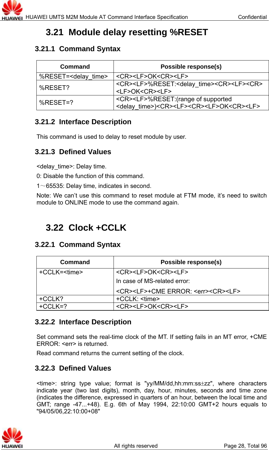  HUAWEI UMTS M2M Module AT Command Interface Specification  Confidential   All rights reserved  Page 28, Total 96 3.21  Module delay resetting %RESET   3.21.1  Command Syntax Command Possible response(s) %RESET=&lt;delay_time&gt; &lt;CR&gt;&lt;LF&gt;OK&lt;CR&gt;&lt;LF&gt; %RESET?  &lt;CR&gt;&lt;LF&gt;%RESET:&lt;delay_time&gt;&lt;CR&gt;&lt;LF&gt;&lt;CR&gt;&lt;LF&gt;OK&lt;CR&gt;&lt;LF&gt; %RESET=?  &lt;CR&gt;&lt;LF&gt;%RESET:(range of supported &lt;delay_time&gt;)&lt;CR&gt;&lt;LF&gt;&lt;CR&gt;&lt;LF&gt;OK&lt;CR&gt;&lt;LF&gt; 3.21.2  Interface Description This command is used to delay to reset module by user. 3.21.3  Defined Values &lt;delay_time&gt;: Delay time.   0: Disable the function of this command. 1～65535: Delay time, indicates in second. Note: We can’t use this command to reset module at FTM mode, it’s need to switch module to ONLINE mode to use the command again.  3.22  Clock +CCLK 3.22.1  Command Syntax Command Possible response(s) +CCLK=&lt;time&gt; &lt;CR&gt;&lt;LF&gt;OK&lt;CR&gt;&lt;LF&gt; In case of MS-related error: &lt;CR&gt;&lt;LF&gt;+CME ERROR: &lt;err&gt;&lt;CR&gt;&lt;LF&gt; +CCLK? +CCLK: &lt;time&gt; +CCLK=? &lt;CR&gt;&lt;LF&gt;OK&lt;CR&gt;&lt;LF&gt; 3.22.2  Interface Description Set command sets the real-time clock of the MT. If setting fails in an MT error, +CME ERROR: &lt;err&gt; is returned.   Read command returns the current setting of the clock. 3.22.3  Defined Values &lt;time&gt;: string type value; format is &quot;yy/MM/dd,hh:mm:ss±zz&quot;, where characters indicate year (two last digits), month, day, hour, minutes, seconds and time zone (indicates the difference, expressed in quarters of an hour, between the local time and GMT; range -47...+48). E.g. 6th of May 1994, 22:10:00 GMT+2 hours equals to &quot;94/05/06,22:10:00+08&quot; 