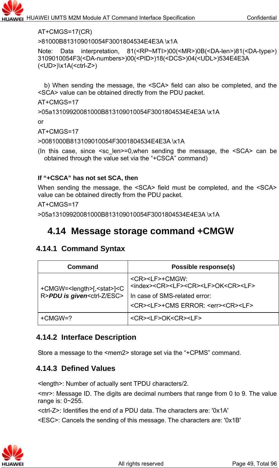  HUAWEI UMTS M2M Module AT Command Interface Specification  Confidential   All rights reserved  Page 49, Total 96 AT+CMGS=17(CR) &gt;81000B813109010054F3001804534E4E3A \x1A Note: Data interpretation, 81(&lt;RP~MTI&gt;)00(&lt;MR&gt;)0B(&lt;DA-len&gt;)81(&lt;DA-type&gt;) 3109010054F3(&lt;DA-numbers&gt;)00(&lt;PID&gt;)18(&lt;DCS&gt;)04(&lt;UDL&gt;)534E4E3A (&lt;UD&gt;)\x1A(&lt;ctrl-Z&gt;)  b) When sending the message, the &lt;SCA&gt; field can also be completed, and the &lt;SCA&gt; value can be obtained directly from the PDU packet.   AT+CMGS=17 &gt;05a13109920081000B813109010054F3001804534E4E3A \x1A or AT+CMGS=17 &gt;0081000B813109010054F3001804534E4E3A \x1A   (In this case, since &lt;sc_len&gt;=0,when sending the message, the &lt;SCA&gt; can be obtained through the value set via the “+CSCA” command)  If “+CSCA” has not set SCA, then When sending the message, the &lt;SCA&gt; field must be completed, and the &lt;SCA&gt; value can be obtained directly from the PDU packet.   AT+CMGS=17 &gt;05a13109920081000B813109010054F3001804534E4E3A \x1A   4.14  Message storage command +CMGW 4.14.1  Command Syntax Command Possible response(s) +CMGW=&lt;length&gt;[,&lt;stat&gt;]&lt;CR&gt;PDU is given&lt;ctrl-Z/ESC&gt;&lt;CR&gt;&lt;LF&gt;+CMGW: &lt;index&gt;&lt;CR&gt;&lt;LF&gt;&lt;CR&gt;&lt;LF&gt;OK&lt;CR&gt;&lt;LF&gt; In case of SMS-related error:   &lt;CR&gt;&lt;LF&gt;+CMS ERROR: &lt;err&gt;&lt;CR&gt;&lt;LF&gt; +CMGW=? &lt;CR&gt;&lt;LF&gt;OK&lt;CR&gt;&lt;LF&gt; 4.14.2  Interface Description Store a message to the &lt;mem2&gt; storage set via the “+CPMS” command.   4.14.3  Defined Values &lt;length&gt;: Number of actually sent TPDU characters/2. &lt;mr&gt;: Message ID. The digits are decimal numbers that range from 0 to 9. The value range is: 0~255. &lt;ctrl-Z&gt;: Identifies the end of a PDU data. The characters are: &apos;0x1A&apos; &lt;ESC&gt;: Cancels the sending of this message. The characters are: &apos;0x1B&apos; 