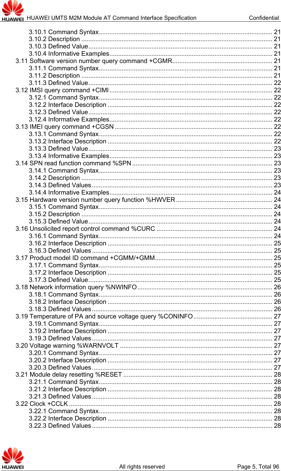  HUAWEI UMTS M2M Module AT Command Interface Specification  Confidential   All rights reserved  Page 5, Total 96 3.10.1 Command Syntax................................................................................................... 21 3.10.2 Description ............................................................................................................. 21 3.10.3 Defined Value......................................................................................................... 21 3.10.4 Informative Examples............................................................................................. 21 3.11 Software version number query command +CGMR......................................................... 21 3.11.1 Command Syntax................................................................................................... 21 3.11.2 Description ............................................................................................................. 21 3.11.3 Defined Value......................................................................................................... 22 3.12 IMSI query command +CIMI............................................................................................. 22 3.12.1 Command Syntax................................................................................................... 22 3.12.2 Interface Description .............................................................................................. 22 3.12.3 Defined Value......................................................................................................... 22 3.12.4 Informative Examples............................................................................................. 22 3.13 IMEI query command +CGSN .......................................................................................... 22 3.13.1 Command Syntax................................................................................................... 22 3.13.2 Interface Description .............................................................................................. 22 3.13.3 Defined Value......................................................................................................... 23 3.13.4 Informative Examples............................................................................................. 23 3.14 SPN read function command %SPN ................................................................................ 23 3.14.1 Command Syntax................................................................................................... 23 3.14.2 Description ............................................................................................................. 23 3.14.3 Defined Values....................................................................................................... 23 3.14.4 Informative Examples............................................................................................. 24 3.15 Hardware version number query function %HWVER....................................................... 24 3.15.1 Command Syntax................................................................................................... 24 3.15.2 Description ............................................................................................................. 24 3.15.3 Defined Value......................................................................................................... 24 3.16 Unsolicited report control command %CURC .................................................................. 24 3.16.1 Command Syntax................................................................................................... 24 3.16.2 Interface Description .............................................................................................. 25 3.16.3 Defined Values....................................................................................................... 25 3.17 Product model ID command +CGMM/+GMM................................................................... 25 3.17.1 Command Syntax................................................................................................... 25 3.17.2 Interface Description .............................................................................................. 25 3.17.3 Defined Value......................................................................................................... 25 3.18 Network information query %NWINFO............................................................................. 26 3.18.1 Command Syntax................................................................................................... 26 3.18.2 Interface Description .............................................................................................. 26 3.18.3 Defined Values....................................................................................................... 26 3.19 Temperature of PA and source voltage query %CONINFO............................................. 27 3.19.1 Command Syntax................................................................................................... 27 3.19.2 Interface Description .............................................................................................. 27 3.19.3 Defined Values....................................................................................................... 27 3.20 Voltage warning %WARNVOLT ....................................................................................... 27 3.20.1 Command Syntax................................................................................................... 27 3.20.2 Interface Description .............................................................................................. 27 3.20.3 Defined Values....................................................................................................... 27 3.21 Module delay resetting %RESET ..................................................................................... 28 3.21.1 Command Syntax................................................................................................... 28 3.21.2 Interface Description .............................................................................................. 28 3.21.3 Defined Values....................................................................................................... 28 3.22 Clock +CCLK .................................................................................................................... 28 3.22.1 Command Syntax................................................................................................... 28 3.22.2 Interface Description .............................................................................................. 28 3.22.3 Defined Values....................................................................................................... 28 
