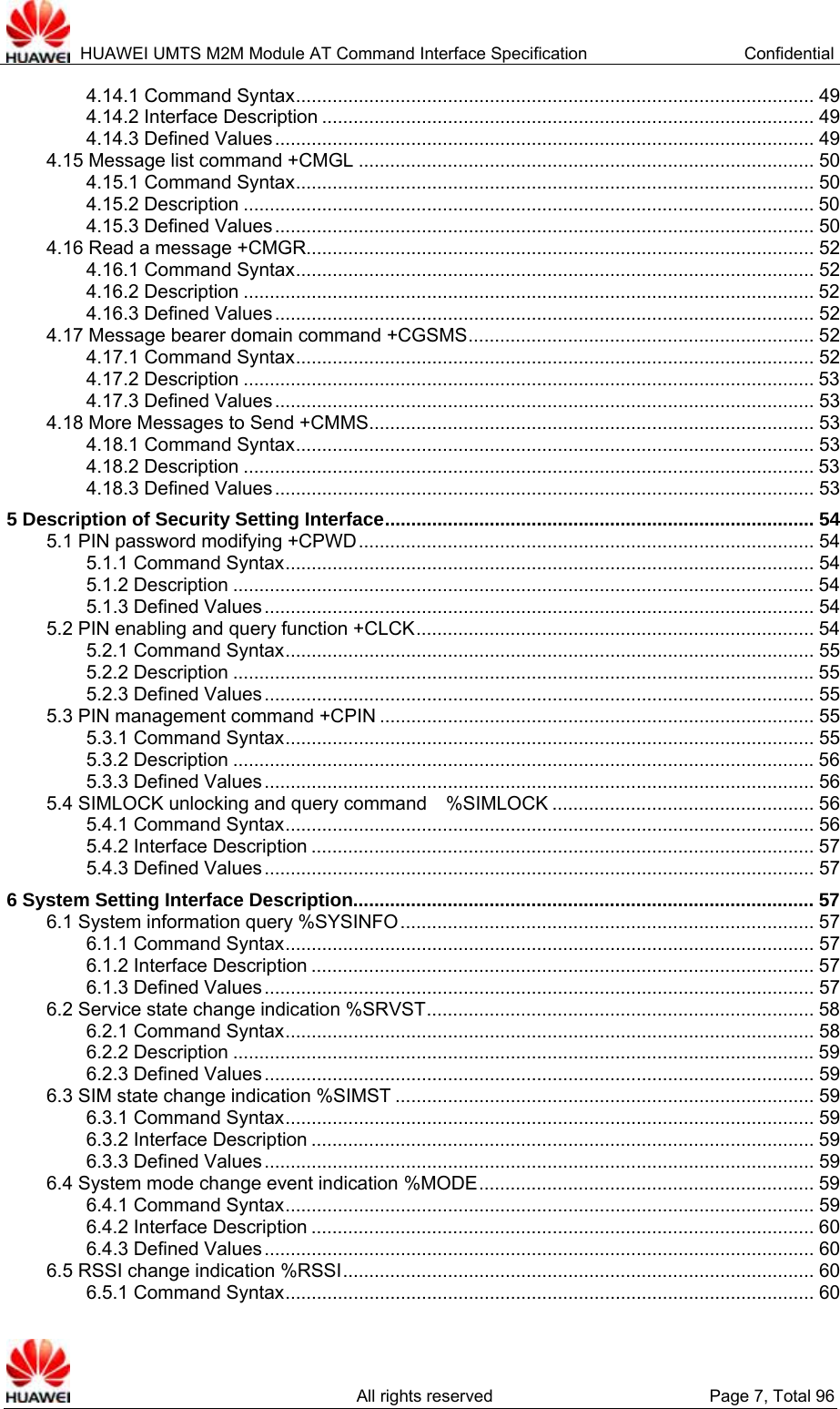  HUAWEI UMTS M2M Module AT Command Interface Specification  Confidential   All rights reserved  Page 7, Total 96 4.14.1 Command Syntax................................................................................................... 49 4.14.2 Interface Description .............................................................................................. 49 4.14.3 Defined Values....................................................................................................... 49 4.15 Message list command +CMGL ....................................................................................... 50 4.15.1 Command Syntax................................................................................................... 50 4.15.2 Description ............................................................................................................. 50 4.15.3 Defined Values....................................................................................................... 50 4.16 Read a message +CMGR................................................................................................. 52 4.16.1 Command Syntax................................................................................................... 52 4.16.2 Description ............................................................................................................. 52 4.16.3 Defined Values....................................................................................................... 52 4.17 Message bearer domain command +CGSMS.................................................................. 52 4.17.1 Command Syntax................................................................................................... 52 4.17.2 Description ............................................................................................................. 53 4.17.3 Defined Values....................................................................................................... 53 4.18 More Messages to Send +CMMS..................................................................................... 53 4.18.1 Command Syntax................................................................................................... 53 4.18.2 Description ............................................................................................................. 53 4.18.3 Defined Values....................................................................................................... 53 5 Description of Security Setting Interface.................................................................................. 54 5.1 PIN password modifying +CPWD....................................................................................... 54 5.1.1 Command Syntax..................................................................................................... 54 5.1.2 Description ...............................................................................................................54 5.1.3 Defined Values......................................................................................................... 54 5.2 PIN enabling and query function +CLCK............................................................................ 54 5.2.1 Command Syntax..................................................................................................... 55 5.2.2 Description ...............................................................................................................55 5.2.3 Defined Values......................................................................................................... 55 5.3 PIN management command +CPIN ................................................................................... 55 5.3.1 Command Syntax..................................................................................................... 55 5.3.2 Description ...............................................................................................................56 5.3.3 Defined Values......................................................................................................... 56 5.4 SIMLOCK unlocking and query command    %SIMLOCK .................................................. 56 5.4.1 Command Syntax..................................................................................................... 56 5.4.2 Interface Description ................................................................................................ 57 5.4.3 Defined Values......................................................................................................... 57 6 System Setting Interface Description........................................................................................ 57 6.1 System information query %SYSINFO............................................................................... 57 6.1.1 Command Syntax..................................................................................................... 57 6.1.2 Interface Description ................................................................................................ 57 6.1.3 Defined Values......................................................................................................... 57 6.2 Service state change indication %SRVST.......................................................................... 58 6.2.1 Command Syntax..................................................................................................... 58 6.2.2 Description ...............................................................................................................59 6.2.3 Defined Values......................................................................................................... 59 6.3 SIM state change indication %SIMST ................................................................................ 59 6.3.1 Command Syntax..................................................................................................... 59 6.3.2 Interface Description ................................................................................................ 59 6.3.3 Defined Values......................................................................................................... 59 6.4 System mode change event indication %MODE................................................................ 59 6.4.1 Command Syntax..................................................................................................... 59 6.4.2 Interface Description ................................................................................................ 60 6.4.3 Defined Values......................................................................................................... 60 6.5 RSSI change indication %RSSI.......................................................................................... 60 6.5.1 Command Syntax..................................................................................................... 60 