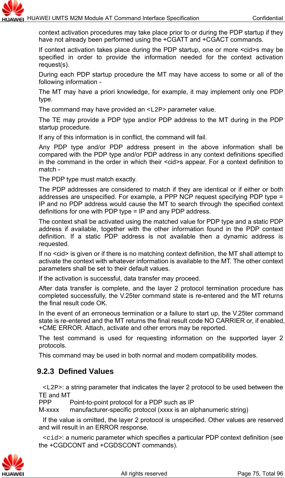 HUAWEI UMTS M2M Module AT Command Interface Specification  Confidential   All rights reserved  Page 75, Total 96 context activation procedures may take place prior to or during the PDP startup if they have not already been performed using the +CGATT and +CGACT commands.   If context activation takes place during the PDP startup, one or more &lt;cid&gt;s may be specified in order to provide the information needed for the context activation request(s). During each PDP startup procedure the MT may have access to some or all of the following information - The MT may have a priori knowledge, for example, it may implement only one PDP type. The command may have provided an &lt;L2P&gt; parameter value. The TE may provide a PDP type and/or PDP address to the MT during in the PDP startup procedure. If any of this information is in conflict, the command will fail. Any PDP type and/or PDP address present in the above information shall be compared with the PDP type and/or PDP address in any context definitions specified in the command in the order in which their &lt;cid&gt;s appear. For a context definition to match - The PDP type must match exactly. The PDP addresses are considered to match if they are identical or if either or both addresses are unspecified. For example, a PPP NCP request specifying PDP type = IP and no PDP address would cause the MT to search through the specified context definitions for one with PDP type = IP and any PDP address. The context shall be activated using the matched value for PDP type and a static PDP address if available, together with the other information found in the PDP context definition. If a static PDP address is not available then a dynamic address is requested. If no &lt;cid&gt; is given or if there is no matching context definition, the MT shall attempt to activate the context with whatever information is available to the MT. The other context parameters shall be set to their default values. If the activation is successful, data transfer may proceed. After data transfer is complete, and the layer 2 protocol termination procedure has completed successfully, the V.25ter command state is re-entered and the MT returns the final result code OK. In the event of an erroneous termination or a failure to start up, the V.25ter command state is re-entered and the MT returns the final result code NO CARRIER or, if enabled, +CME ERROR. Attach, activate and other errors may be reported. The test command is used for requesting information on the supported layer 2 protocols. This command may be used in both normal and modem compatibility modes. 9.2.3  Defined Values  &lt;L2P&gt;: a string parameter that indicates the layer 2 protocol to be used between the TE and MT PPP    Point-to-point protocol for a PDP such as IP M-xxxx manufacturer-specific protocol (xxxx is an alphanumeric string)   If the value is omitted, the layer 2 protocol is unspecified. Other values are reserved and will result in an ERROR response.  &lt;cid&gt;: a numeric parameter which specifies a particular PDP context definition (see the +CGDCONT and +CGDSCONT commands). 