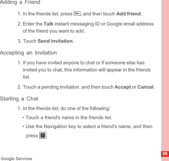 95Google ServicesAdding a Friend1. In the friends list, press  , and then touch Add friend.2. Enter the Talk instant messaging ID or Google email address of the friend you want to add.3. Touch Send invitation.Accepting an Invitation1. If you have invited anyone to chat or if someone else has invited you to chat, this information will appear in the friends list.2. Touch a pending invitation, and then touch Accept or Cancel.Starting a Chat1. In the friends list, do one of the following:• Touch a friend&apos;s name in the friends list.• Use the Navigation key to select a friend&apos;s name, and then press .Menu