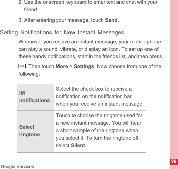 96Google Services2. Use the onscreen keyboard to enter text and chat with your friend.3. After entering your message, touch Send.Setting Notifications for New Instant MessagesWhenever you receive an instant message, your mobile phone can play a sound, vibrate, or display an icon. To set up one of these handy notifications, start in the friends list, and then press . Then touch More &gt; Settings. Now choose from one of the following:IMnotificationsSelect the check box to receive a notification on the notification bar when you receive an instant message.Select ringtoneTouch to choose the ringtone used for a new instant message. You will hear a short sample of the ringtone when you select it. To turn the ringtone off, select Silent.Menu